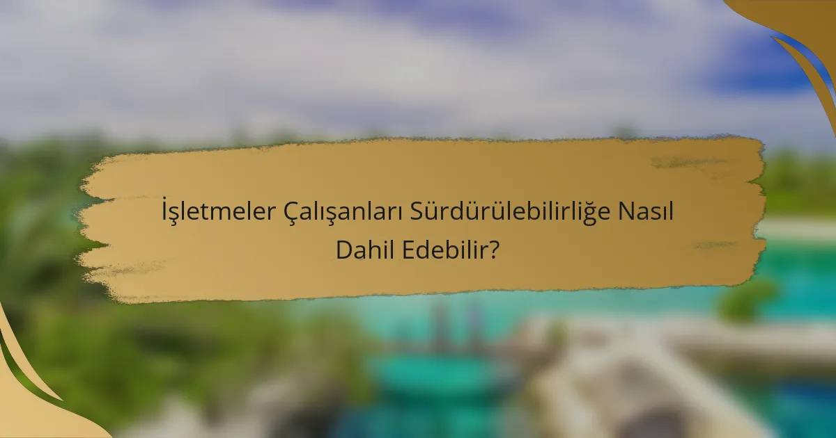 İşletmeler Çalışanları Sürdürülebilirliğe Nasıl Dahil Edebilir?